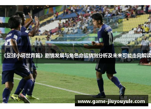 《足球小将世青篇》剧情发展与角色命运猜测分析及未来可能走向解读