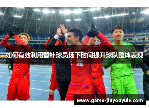 如何有效利用替补球员场下时间提升球队整体表现