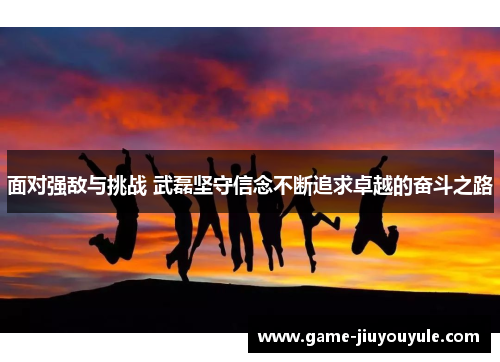 面对强敌与挑战 武磊坚守信念不断追求卓越的奋斗之路