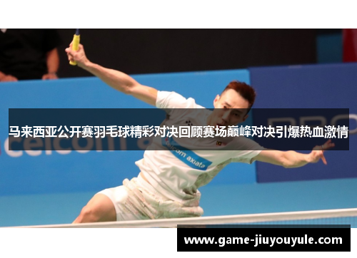 马来西亚公开赛羽毛球精彩对决回顾赛场巅峰对决引爆热血激情