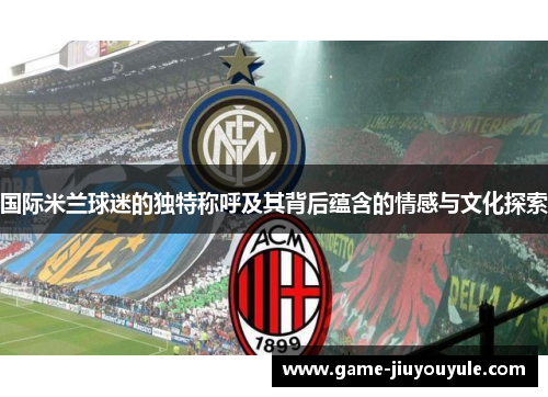 国际米兰球迷的独特称呼及其背后蕴含的情感与文化探索