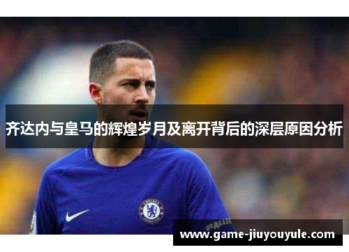 齐达内与皇马的辉煌岁月及离开背后的深层原因分析