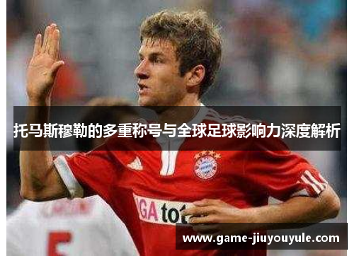 托马斯穆勒的多重称号与全球足球影响力深度解析